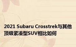 2021 Subaru Crosstrek与其他顶级紧凑型SUV相比如何