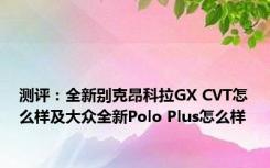 测评：全新别克昂科拉GX CVT怎么样及大众全新Polo Plus怎么样