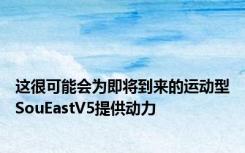 这很可能会为即将到来的运动型SouEastV5提供动力