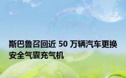 斯巴鲁召回近 50 万辆汽车更换安全气囊充气机