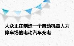 大众正在制造一个自动机器人为停车场的电动汽车充电