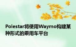 Polestar将使用Waymo构建某种形式的乘用车平台