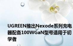 UGREEN推出Nexode系列充电器配备100WGaN型号适用于初学者