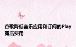 谷歌降低音乐应用和订阅的Play商店费用