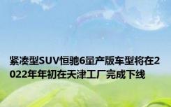 紧凑型SUV恒驰6量产版车型将在2022年年初在天津工厂完成下线