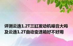 评测云逸1.2T三缸发动机噪音大吗及云逸1.2T自动变速箱好不好用