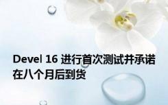 Devel 16 进行首次测试并承诺在八个月后到货