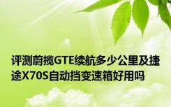评测蔚揽GTE续航多少公里及捷途X70S自动挡变速箱好用吗