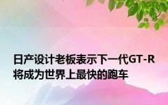 日产设计老板表示下一代GT-R将成为世界上最快的跑车