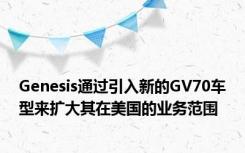 Genesis通过引入新的GV70车型来扩大其在美国的业务范围