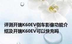 评测开瑞K60EV倒车影像功能介绍及开瑞K60EV可以快充吗