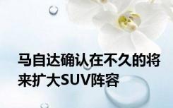 马自达确认在不久的将来扩大SUV阵容