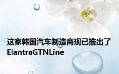 这家韩国汽车制造商现已推出了ElantraGTNLine