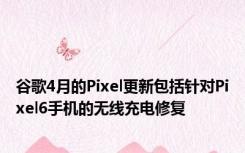 谷歌4月的Pixel更新包括针对Pixel6手机的无线充电修复