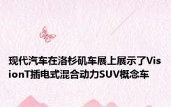 现代汽车在洛杉矶车展上展示了VisionT插电式混合动力SUV概念车