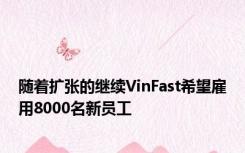 随着扩张的继续VinFast希望雇用8000名新员工