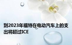 到2023年福特在电动汽车上的支出将超过ICE