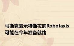 马斯克表示特斯拉的Robotaxis可能在今年准备就绪