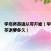 学商务英语从零开始（学习商务英语要多久）