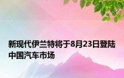 新现代伊兰特将于8月23日登陆中国汽车市场