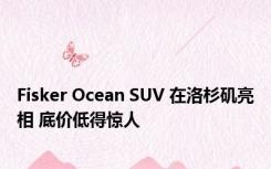 Fisker Ocean SUV 在洛杉矶亮相 底价低得惊人
