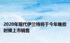 2020年现代伊兰特将于今年晚些时候上市销售