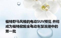 福特野马风格的电动SUV预览 并将成为福特掀起全电动车型浪潮中的第一批