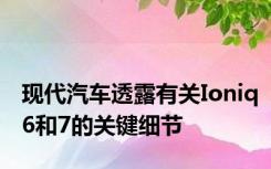 现代汽车透露有关Ioniq6和7的关键细节