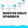 海浪橙色警报 超强台风“珊珊”将影响我国东海
