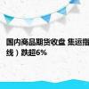 国内商品期货收盘 集运指数（欧线）跌超6%