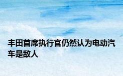 丰田首席执行官仍然认为电动汽车是敌人