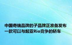 中国奇瑞品牌的子品牌正准备发布一款可以与起亚Rio竞争的轿车