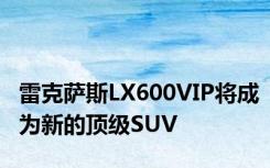 雷克萨斯LX600VIP将成为新的顶级SUV
