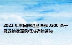 2022 年丰田陆地巡洋舰 J300 基于最近的泄漏获得准确的渲染
