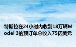 特斯拉在24小时内收到18万辆Model 3的预订单总收入75亿美元