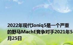 2022年现代Ioniq5是一个严重的野马MachE竞争对手2021年5月25日