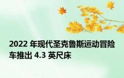 2022 年现代圣克鲁斯运动冒险车推出 4.3 英尺床