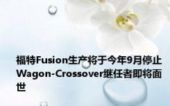 福特Fusion生产将于今年9月停止 Wagon-Crossover继任者即将面世