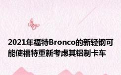 2021年福特Bronco的新轻钢可能使福特重新考虑其铝制卡车