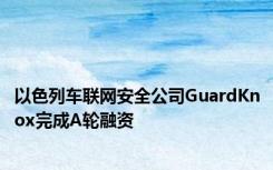 以色列车联网安全公司GuardKnox完成A轮融资