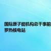国际原子能机构总干事前往扎波罗热核电站
