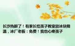 长沙热醉了！有家长给孩子教室放冰块降温，冰厂老板：免费！我也心疼孩子
