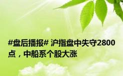 #盘后播报# 沪指盘中失守2800点，中船系个股大涨