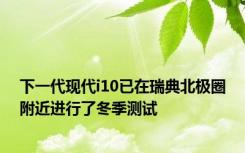 下一代现代i10已在瑞典北极圈附近进行了冬季测试