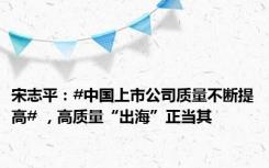宋志平：#中国上市公司质量不断提高# ，高质量“出海”正当其
