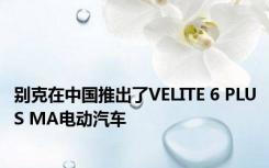 别克在中国推出了VELITE 6 PLUS MA电动汽车