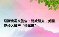 马斯克发文警告：财政超支，美国正步入破产“快车道”