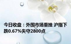 今日收盘：外围市场重挫 沪指下跌0.67%失守2800点