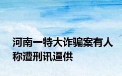 河南一特大诈骗案有人称遭刑讯逼供