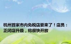 杭州首家市内免税店要来了！店员：正闭店升级，将很快开放